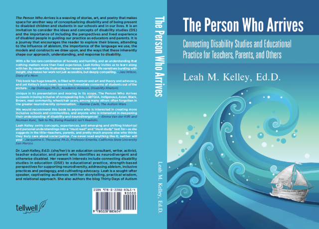 Image: The Person Who Arrives: Connecting Disability Studies and Educational Practice for Teachers, Parents, and Others. Flattened front, back, and spine of book cover with teal background.Front cover: Image is a series of teal to blue coloured playfully curling waves with round teal and white circles scattered, like sea foam or bubbles.  On the lower right side is a pencil sketched sailboat, riding the largest of the waves. The boat is drawn in the style of Sendak, depicting a frizzy haired person in a wolf suit with hands on their hips. On the side of the boat is the query, "Whose Story is this anyway..." and inscribed with a name "LEAH."White text on darker teal at the top of the page reads: "The Person Who Arrives"White text below on lighter teal reads: "Connecting Disability Studies and Educational Practice for Teachers, Parents, and Others" and "Leah M. Kelley, Ed.D."Spine: White text on a teal background reads: The Person Who Arrives, Leah M. Kelley, Ed.D."Back Cover:Black and white text on teal read as follows:The Person who Arrives is a weaving of stories, art, and poetry that makes space for another way of conceptualizing disability and of being present to disabled children and students in our schools and in our lives. It is an invitation to consider the ideas and concepts of disability studies (DS) and the importance of including the perspectives and lived experience of disabled people in guiding our practice as educators and parents. It is a journey that encourages the reader to explore their biases, attending to the influence of ableism, the importance of the language we use, the models and constructs we draw upon, and the ways that these inherently shape our approach, understanding, and response to disability.

With a far too rare combination of honesty, humility, and an understanding that nothing matters more than lived experience, Leah Kelley invites us to learn along with her. By masterfully illustrating her research with real-life narrative bursting with insight, she makes her work not just accessible, but deeply compelling. - Jess Wilson, Diary of a Mom

This book has huge breadth, is filled with memoir and art and theory and advocacy -- and yet Kelley’s book never leaves the immediate concerns of students out of the picture. - Jay Dolmage, Ph.D., Academic Ableism, Disability Rhetoric

Unique in its presentation and moving in its scope, The Person who Arrives succeeds in being inclusive of nonspeaking folx, LGBTQIA, Indigenous, Asian, Black, Brown, mad community, wheelchair users, among many others often forgotten in the greater neurodiversity conversation. - Kerima Çevik, The Autism Wars

We would recommend this book to anyone who is interested in creating more inclusive schools and communities, and anyone who is interested in deepening their understanding of disability and neurodivergence! - Emma Van der Klift and Norman Kunc, Talk to Me, Being Realistic isn’t Realistic.

Leah Kelley swirls concepts, experiences, and emerging and shifting historical and personal understandings into a “must read” and “must study” text for - as she suggests in the title - teachers, parents, and pretty much anyone else who thinks they truly care about social justice. I’ve never read anything like it; neither will have you! - Jacqueline S. Thousand, Ph.D., Professor Emerita, California State University San Marcos

Dr. Leah Kelley, Ed.D. (she/her) is an education consultant, writer, activist, teacher educator, and parent, who identifies as neurodivergent and otherwise disabled. Her research interests include connecting disability studies in education (DSE) to educational practice, strength-based perspectives for supporting neurodiversity, addressing ableism, inclusive practices and pedagogy, and cultivating advocacy. Leah is a sought-after speaker, captivating audiences with her storytelling, practical wisdom, and relational approach. She also authors the blog, Thirty Days of Autism.